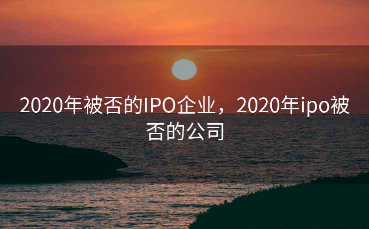 2020年被否的IPO企业,2020年ipo被否的公司