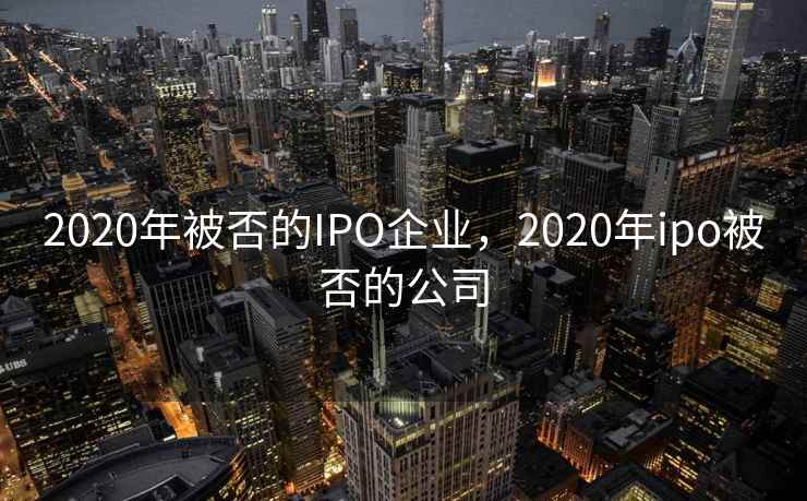 2020年被否的IPO企业,2020年ipo被否的公司