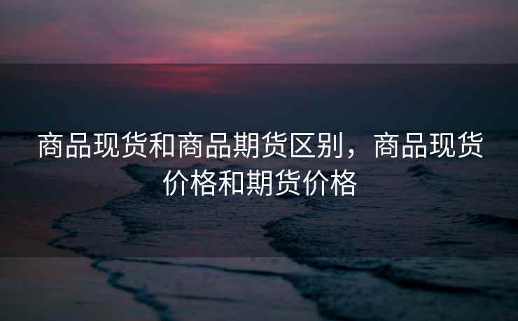 商品现货和商品期货区别，商品现货价格和期货价格