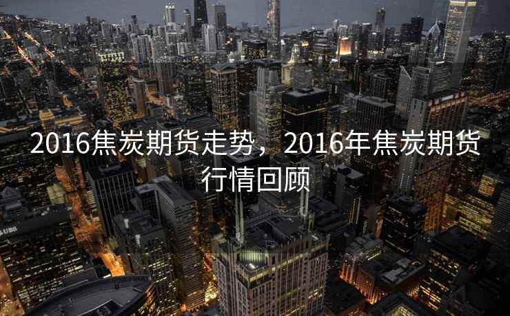 2016焦炭期货走势，2016年焦炭期货行情回顾