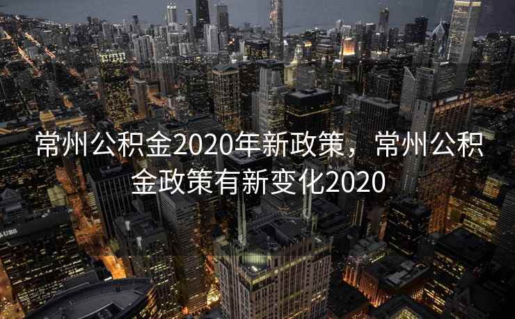 常州公积金2020年新政策，常州公积金政策有新变化2020