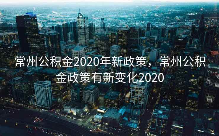常州公积金2020年新政策，常州公积金政策有新变化2020