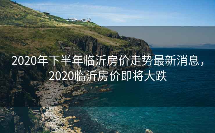 2020年下半年临沂房价走势最新消息，2020临沂房价即将大跌