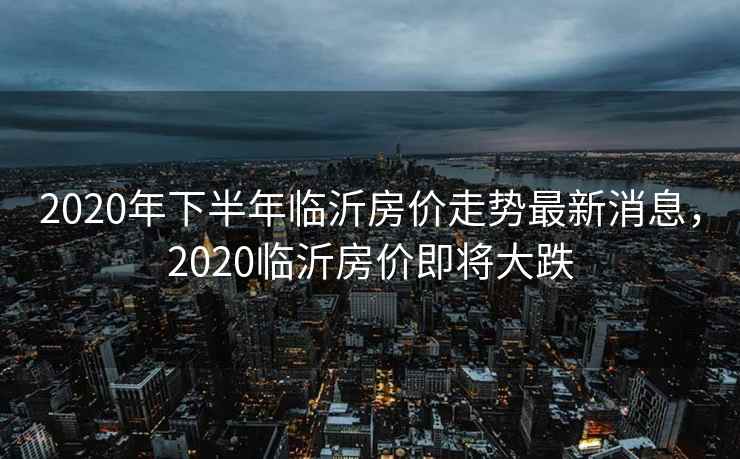 2020年下半年临沂房价走势最新消息，2020临沂房价即将大跌