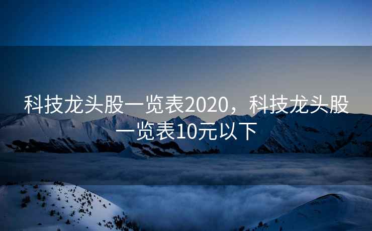 科技龙头股一览表2020，科技龙头股一览表10元以下