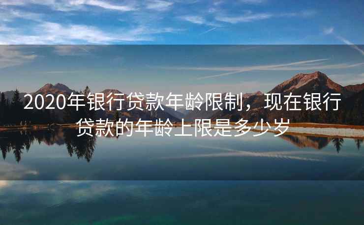 2020年银行贷款年龄限制，现在银行贷款的年龄上限是多少岁