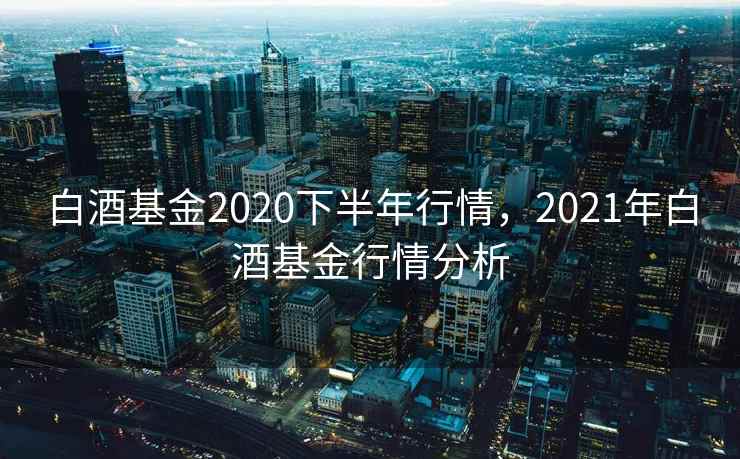 白酒基金2020下半年行情，2021年白酒基金行情分析