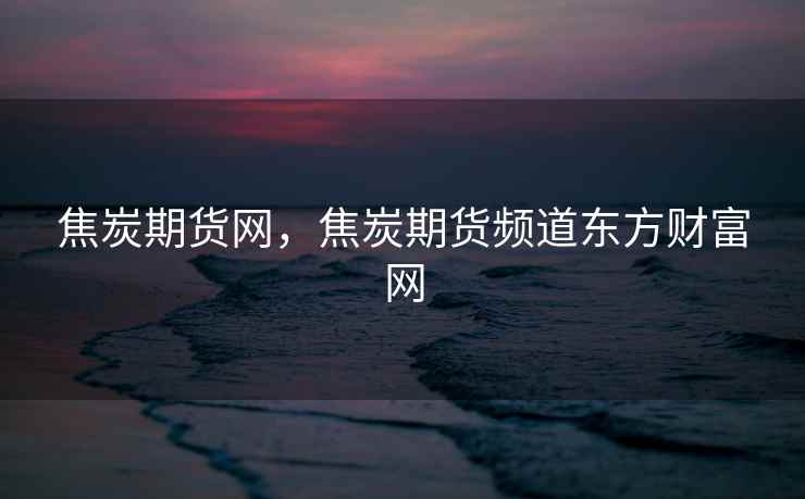 焦炭期货网，焦炭期货频道东方财富网