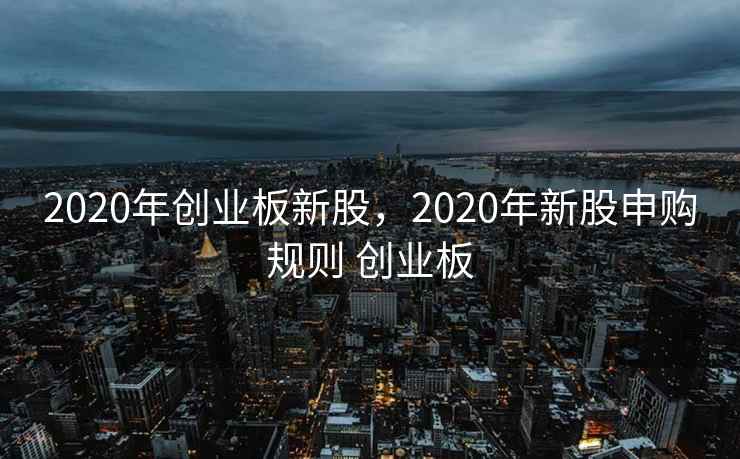 2020年创业板新股，2020年新股申购规则 创业板