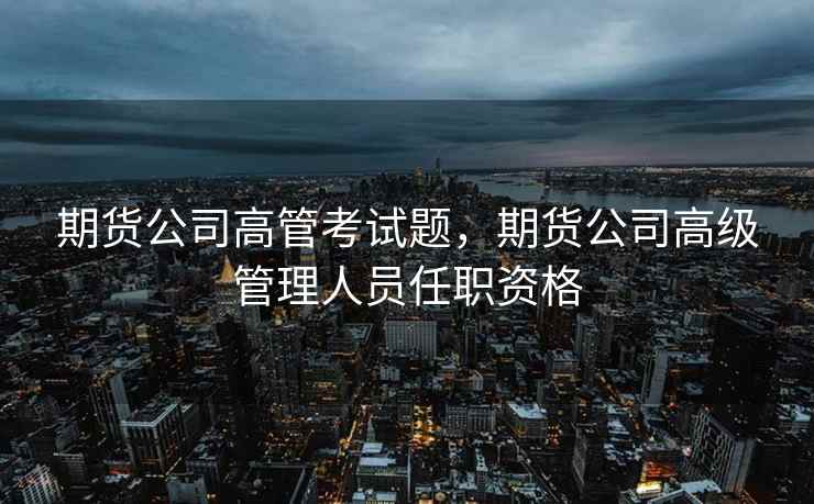 期货公司高管考试题，期货公司高级管理人员任职资格