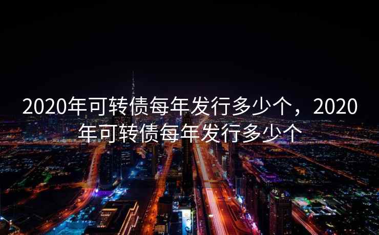 2020年可转债每年发行多少个，2020年可转债每年发行多少个