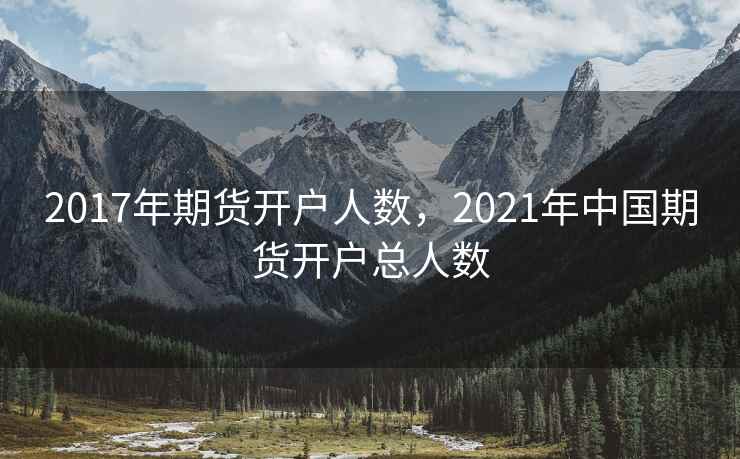 2017年期货开户人数，2021年中国期货开户总人数