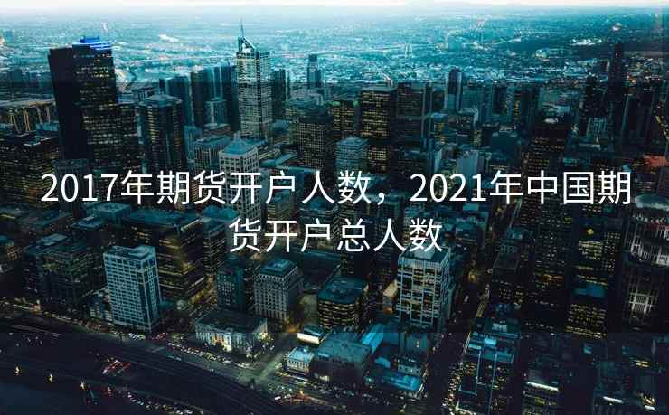2017年期货开户人数，2021年中国期货开户总人数