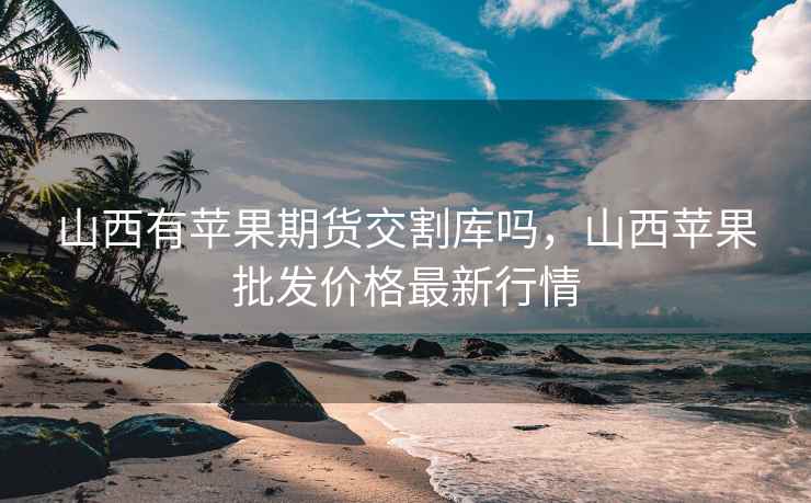 山西有苹果期货交割库吗，山西苹果批发价格最新行情