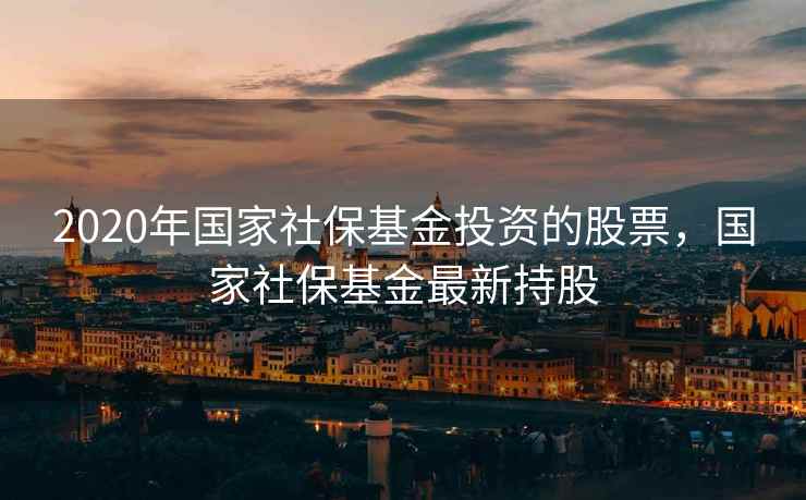 2020年国家社保基金投资的股票，国家社保基金最新持股
