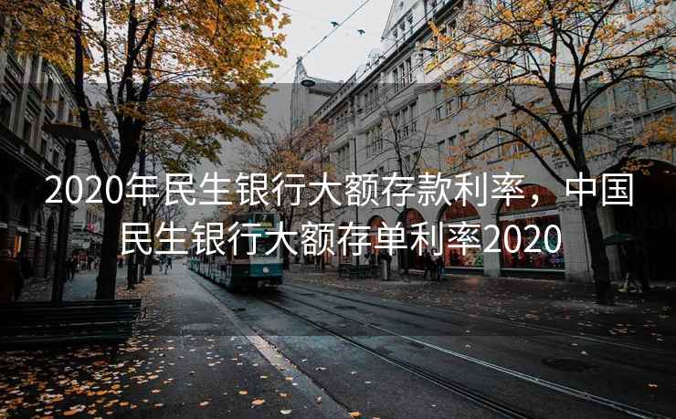 2020年民生银行大额存款利率，中国民生银行大额存单利率2020