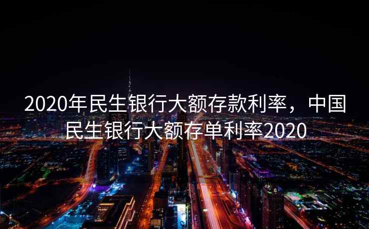 2020年民生银行大额存款利率，中国民生银行大额存单利率2020