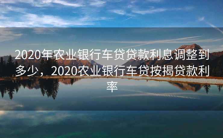 2020年农业银行车贷贷款利息调整到多少，2020农业银行车贷按揭贷款利率