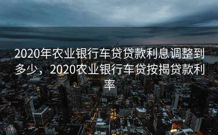 2020年农业银行车贷贷款利息调整到多少，2020农业银行车贷按揭贷款利率