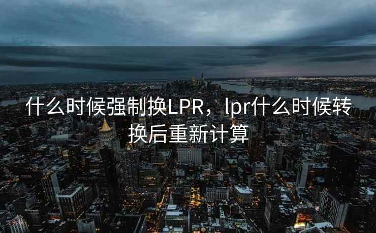 什么时候强制换LPR,lpr什么时候转换后重新计算 第1张 什么时候强制换LPR,lpr什么时候转换后重新计算 第1张
