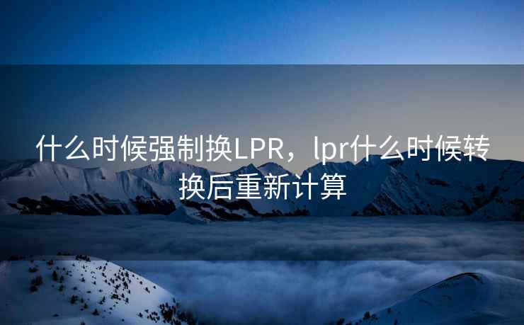 什么时候强制换LPR,lpr什么时候转换后重新计算 第2张 什么时候强制换LPR,lpr什么时候转换后重新计算 第2张