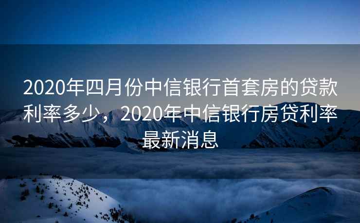 2020年四月份中信银行首套房的贷款利率多少，2020年中信银行房贷利率最新消息