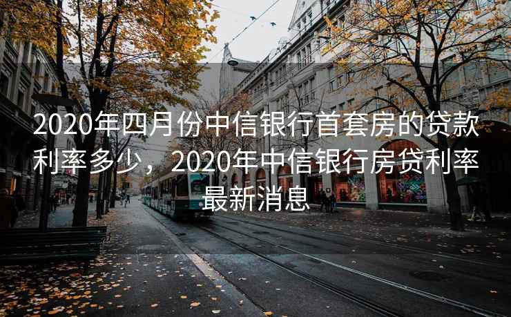 2020年四月份中信银行首套房的贷款利率多少,2020年中信银行房贷利率最新消息