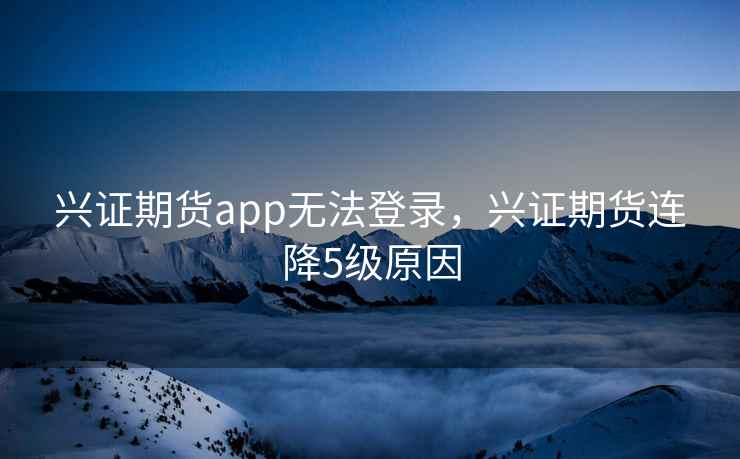 兴证期货app无法登录,兴证期货连降5级原因