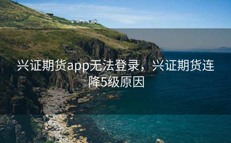 兴证期货app无法登录,兴证期货连降5级原因