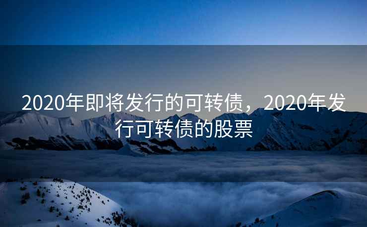 2020年即将发行的可转债，2020年发行可转债的股票