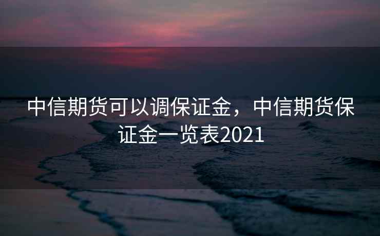 中信期货可以调保证金，中信期货保证金一览表2021  第1张
