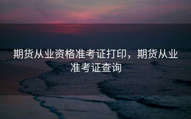 期货从业资格准考证打印,期货从业准考证查询