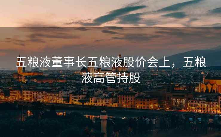 五粮液董事长五粮液股价会上,五粮液高管持股 第2张 五粮液董事长五粮液股价会上,五粮液高管持股 第2张