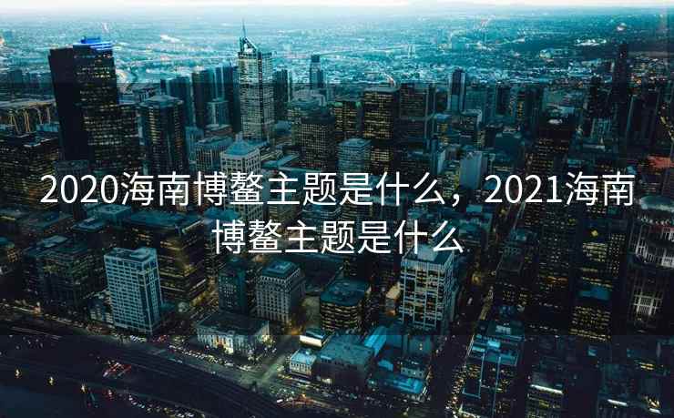 2020海南博鳌主题是什么，2021海南博鳌主题是什么  第2张
