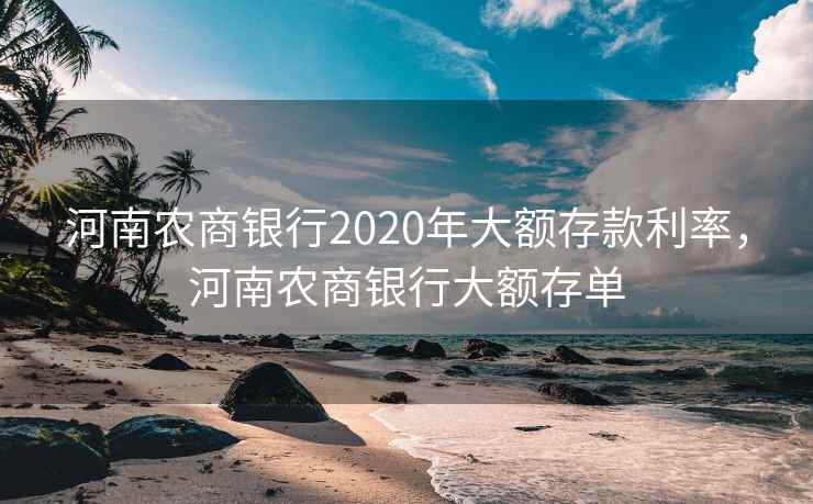 河南农商银行2020年大额存款利率，河南农商银行大额存单