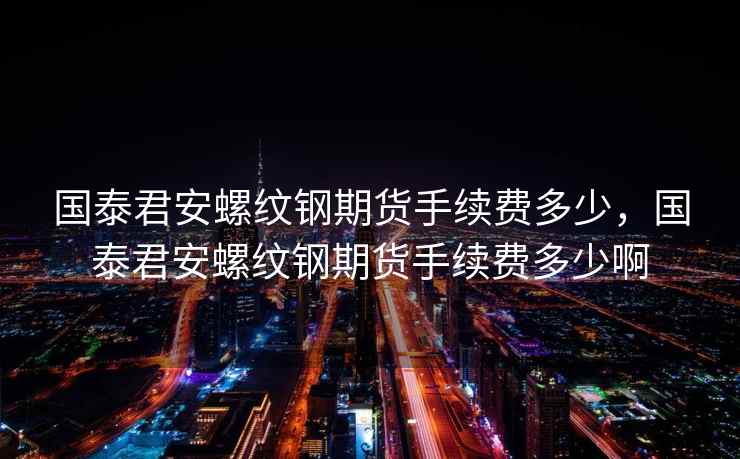 国泰君安螺纹钢期货手续费多少，国泰君安螺纹钢期货手续费多少啊  第2张