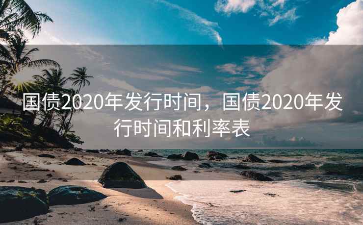 国债2020年发行时间，国债2020年发行时间和利率表