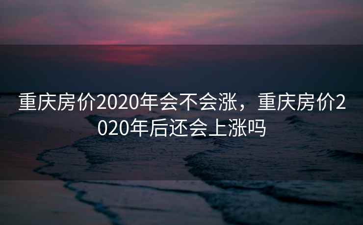 重庆房价2020年会不会涨，重庆房价2020年后还会上涨吗