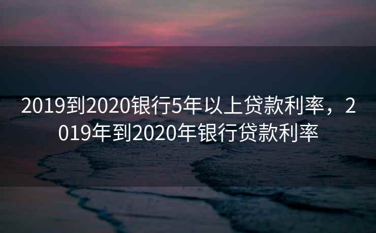 2019到2020银行5年以上贷款利率，2019年到2020年银行贷款利率